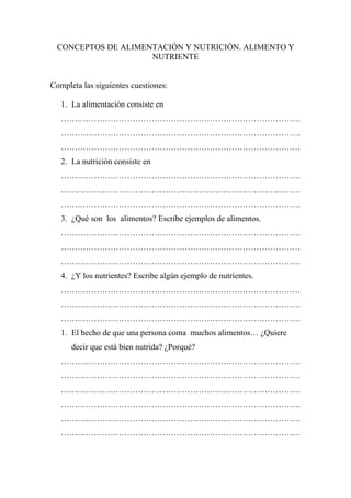 CONCEPTOS DE ALIMENTACIÓN Y NUTRICIÓN. ALIMENTO Y
                     NUTRIENTE


Completa las siguientes cuestiones:

   1. La alimentación consiste en
   ……………………………………………………………………………
   ……………………………………………………………………………
   ……………………………………………………………………………
   2. La nutrición consiste en
   ……………………………………………………………………………
   ……………………………………………………………………………
   ……………………………………………………………………………
   3. ¿Qué son los alimentos? Escribe ejemplos de alimentos.
   ……………………………………………………………………………
   ……………………………………………………………………………
   ……………………………………………………………………………
   4. ¿Y los nutrientes? Escribe algún ejemplo de nutrientes.
   ……………………………………………………………………………
   ……………………………………………………………………………
   ……………………………………………………………………………
   1. El hecho de que una persona coma muchos alimentos… ¿Quiere
      decir que está bien nutrida? ¿Porqué?
   ……………………………………………………………………………
   ……………………………………………………………………………
   ……………………………………………………………………………
   ……………………………………………………………………………
   ……………………………………………………………………………
   ……………………………………………………………………………
 