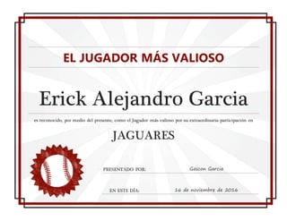 EL JUGADOR MÁS VALIOSO
Erick Alejandro Garcia
es reconocido, por medio del presente, como el Jugador más valioso por su extraordinaria participación en
JAGUARES
PRESENTADO POR: Gascon Garcia
EN ESTE DÍA: 16 de noviembre de 2016
 