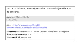 Uso de las TIC en el proceso de enseñanza-aprendizajeen tiempos
de pandemia
Autor/es: Villareal, Marylin
Fecha: 2021
Acceso: https://drive.google.com/file/d/169i-
ajqeymXvUNRT5iN3_x2Wej0CUBWs/view?usp=drivesdk
Marcoteórico:Didácticade las Ciencias Sociales - Didácticade la Geografía
Área/Objeto de estudio:TICs
Técnicautilizada:Entrevistas
 