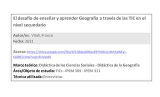 El desafío de enseñar y aprender Geografía a través de las TIC en el
nivel secundario
Autor/es: Vitali, Franco
Fecha: 2021
Acceso: https://drive.google.com/file/d/1G6Ipeb0AJaZ9YVAKuLnNA5xWCyi-
QUDF/view?usp=drivesdk
Marcoteórico:Didácticade las Ciencias Sociales - Didácticade la Geografía
Área/Objeto de estudio:TICs - IPEM 309 - IPEM 311
Técnicautilizada:Entrevistas
 