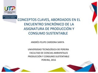 CONCEPTOS CLAVES, ABORDADOS EN EL
ENCUENTRO SINCRÓNICO DE LA
ASIGNATURA DE PRODUCCIÓN Y
CONSUMO SUSTENTABLE
ANDRÉS FELIPE CARDONA SANTA
UNIVERSIDAD TECNOLÓGICA DE PEREIRA
FACULTAD DE CIENCIAS AMBIENTALES
PRODUCCIÓN Y CONSUMO SUSTENTABLE
PEREIRA, 2016
 