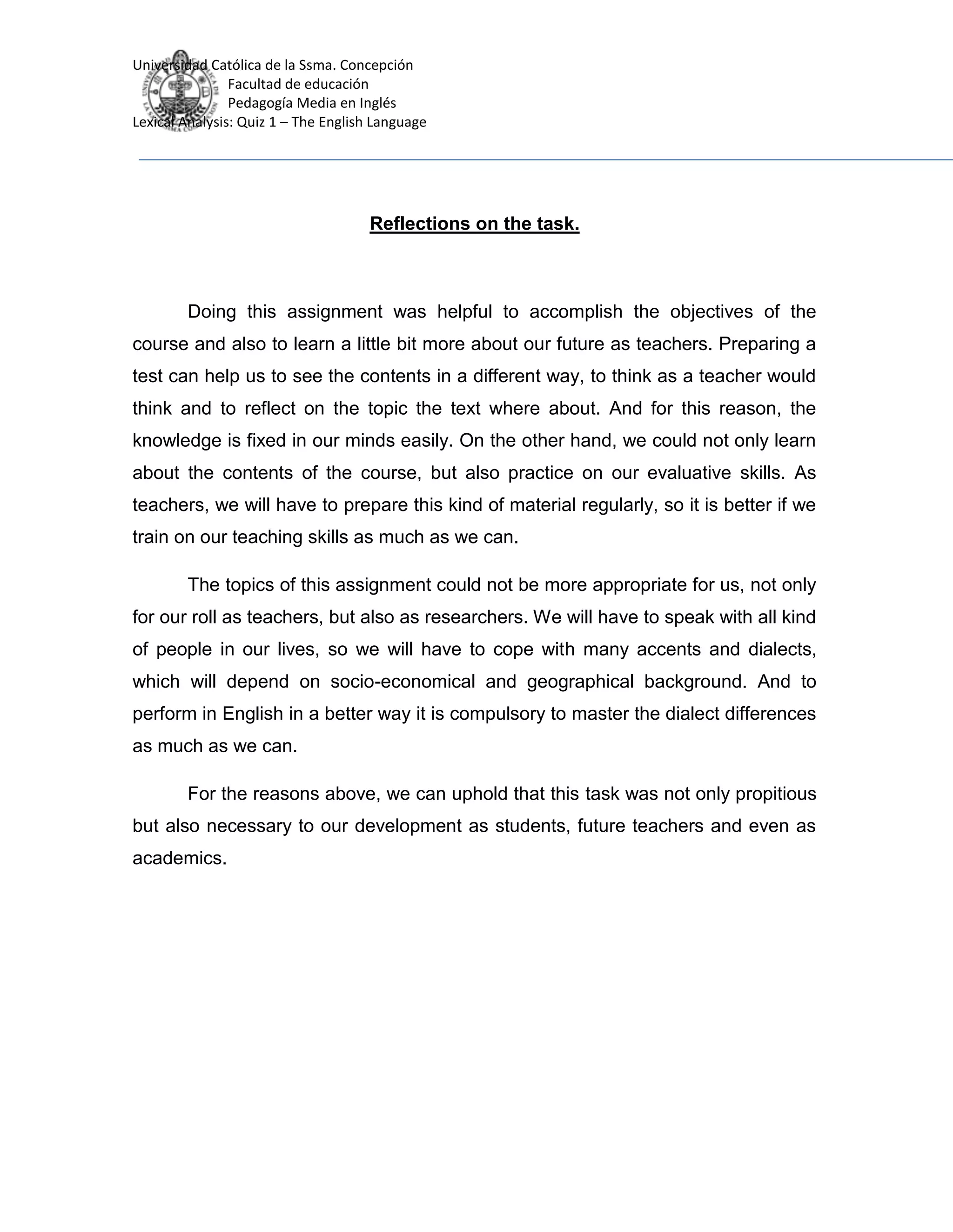 Universidad Católica de la Ssma. Concepción
Facultad de educación
Pedagogía Media en Inglés
Lexical Analysis: Quiz 1 – The English Language
Reflections on the task.
Doing this assignment was helpful to accomplish the objectives of the
course and also to learn a little bit more about our future as teachers. Preparing a
test can help us to see the contents in a different way, to think as a teacher would
think and to reflect on the topic the text where about. And for this reason, the
knowledge is fixed in our minds easily. On the other hand, we could not only learn
about the contents of the course, but also practice on our evaluative skills. As
teachers, we will have to prepare this kind of material regularly, so it is better if we
train on our teaching skills as much as we can.
The topics of this assignment could not be more appropriate for us, not only
for our roll as teachers, but also as researchers. We will have to speak with all kind
of people in our lives, so we will have to cope with many accents and dialects,
which will depend on socio-economical and geographical background. And to
perform in English in a better way it is compulsory to master the dialect differences
as much as we can.
For the reasons above, we can uphold that this task was not only propitious
but also necessary to our development as students, future teachers and even as
academics.
 
