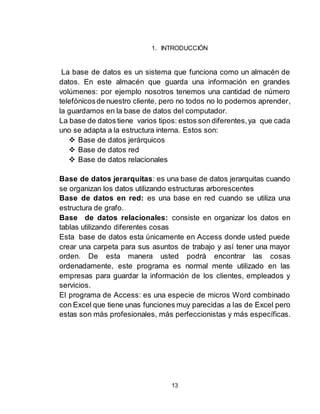 13
1. INTRODUCCIÓN
La base de datos es un sistema que funciona como un almacén de
datos. En este almacén que guarda una información en grandes
volúmenes: por ejemplo nosotros tenemos una cantidad de número
telefónicosde nuestro cliente, pero no todos no lo podemos aprender,
la guardamos en la base de datos del computador.
La base de datos tiene varios tipos: estos son diferentes,ya que cada
uno se adapta a la estructura interna. Estos son:
 Base de datos jerárquicos
 Base de datos red
 Base de datos relacionales
Base de datos jerarquitas: es una base de datos jerarquitas cuando
se organizan los datos utilizando estructuras arborescentes
Base de datos en red: es una base en red cuando se utiliza una
estructura de grafo.
Base de datos relacionales: consiste en organizar los datos en
tablas utilizando diferentes cosas
Esta base de datos esta únicamente en Access donde usted puede
crear una carpeta para sus asuntos de trabajo y así tener una mayor
orden. De esta manera usted podrá encontrar las cosas
ordenadamente, este programa es normal mente utilizado en las
empresas para guardar la información de los clientes, empleados y
servicios.
El programa de Access: es una especie de micros Word combinado
con Excel que tiene unas funciones muy parecidas a las de Excel pero
estas son más profesionales, más perfeccionistas y más específicas.
 