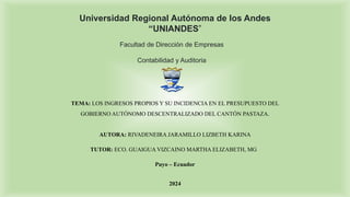 Universidad Regional Autónoma de los Andes
“UNIANDES”
Facultad de Dirección de Empresas
Contabilidad y Auditoria
AUTORA: RIVADENEIRA JARAMILLO LIZBETH KARINA
TUTOR: ECO. GUAIGUA VIZCAINO MARTHA ELIZABETH, MG
Puyo – Ecuador
2024
TEMA: LOS INGRESOS PROPIOS Y SU INCIDENCIA EN EL PRESUPUESTO DEL
GOBIERNO AUTÓNOMO DESCENTRALIZADO DEL CANTÓN PASTAZA.
 