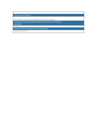 ¿Cómose va a evaluar?
Conocerlos nombres y la utililzación de las herramientas
¿Cuántotiempose estimaque tardaránlosalumnosenrealizarla
actividad?
2 horas
¿En qué semanase deberáiniciarlaactividad?
Ejemplo:Semana 1
 