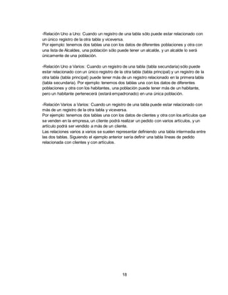 18
-Relación Uno a Uno: Cuando un registro de una tabla sólo puede estar relacionado con
un único registro de la otra tabla y viceversa.
Por ejemplo: tenemos dos tablas una con los datos de diferentes poblaciones y otra con
una lista de Alcaldes, una población sólo puede tener un alcalde, y un alcalde lo será
únicamente de una población.
-Relación Uno a Varios: Cuando un registro de una tabla (tabla secundaria) sólo puede
estar relacionado con un único registro de la otra tabla (tabla principal) y un registro de la
otra tabla (tabla principal) puede tener más de un registro relacionado en la primera tabla
(tabla secundaria). Por ejemplo: tenemos dos tablas una con los datos de diferentes
poblaciones y otra con los habitantes, una población puede tener más de un habitante,
pero un habitante pertenecerá (estará empadronado) en una única población.
-Relación Varios a Varios: Cuando un registro de una tabla puede estar relacionado con
más de un registro de la otra tabla y viceversa.
Por ejemplo: tenemos dos tablas una con los datos de clientes y otra con los artículos que
se venden en la empresa, un cliente podrá realizar un pedido con varios artículos, y un
artículo podrá ser vendido a más de un cliente.
Las relaciones varios a varios se suelen representar definiendo una tabla intermedia entre
las dos tablas. Siguiendo el ejemplo anterior sería definir una tabla líneas de pedido
relacionada con clientes y con artículos.
 