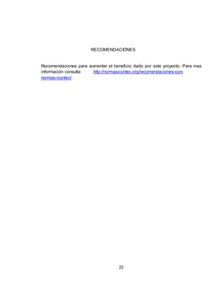 22
RECOMENDACIONES
Recomendaciones para aumentar el beneficio dado por este proyecto. Para mas
información consulta: http://normasicontec.org/recomendaciones-con-
normas-icontec/.
 