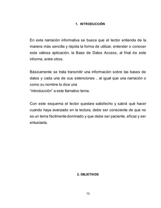 13
1. INTRODUCCIÓN
En esta narración informativa se busca que el lector entienda de la
manera más sencilla y rápida la forma de utilizar, entender o conocer
esta valiosa aplicación, la Base de Datos Access, al final de este
informe, entre otros.
Básicamente se trata transmitir una información sobre las bases de
datos y cada una de sus extenciones , al igual que una narración o
como su nombre lo dice una
“introducción” a este llamativo tema.
Con este esquema el lector quedara satisfecho y sabrá qué hacer
cuando haya avanzado en la lectura, debe ser consciente de que no
es un tema fácilmente dominado y que debe ser paciente, eficaz y ser
entusiasta.
2. OBJETIVOS
 