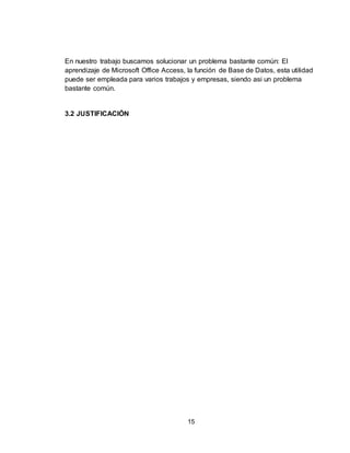 15
En nuestro trabajo buscamos solucionar un problema bastante común: El
aprendizaje de Microsoft Office Access, la función de Base de Datos, esta utilidad
puede ser empleada para varios trabajos y empresas, siendo asi un problema
bastante común.
3.2 JUSTIFICACIÓN
 