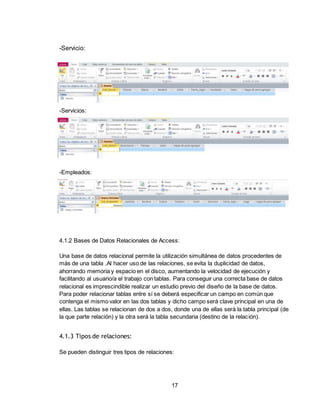 17
-Servicio:
-Servicios:
-Empleados:
4.1.2 Bases de Datos Relacionales de Access:
Una base de datos relacional permite la utilización simultánea de datos procedentes de
más de una tabla .Al hacer uso de las relaciones, se evita la duplicidad de datos,
ahorrando memoria y espacio en el disco, aumentando la velocidad de ejecución y
facilitando al usuario/a el trabajo con tablas. Para conseguir una correcta base de datos
relacional es imprescindible realizar un estudio previo del diseño de la base de datos.
Para poder relacionar tablas entre sí se deberá especificar un campo en común que
contenga el mismo valor en las dos tablas y dicho campo será clave principal en una de
ellas. Las tablas se relacionan de dos a dos, donde una de ellas será la tabla principal (de
la que parte relación) y la otra será la tabla secundaria (destino de la relación).
4.1.3 Tipos de relaciones:
Se pueden distinguir tres tipos de relaciones:
 