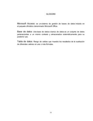 11
GLOSARIO
Microsoft Access: es un sistema de gestión de bases de datos incluido en
el paquete ofimático denominado Microsoft Office.
Base de datos: Una base de datos o banco de datos es un conjunto de datos
pertenecientes a un mismo contexto y almacenados sistemáticamente para su
posterior uso.
Tabla de datos: Rango de celdas que muestra los resultados de la sustitución
de diferentes valores en una o más fórmulas.
 