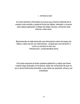 13
1. INTRODUCCIÓN
En esta narración informativa se busca que el lector entienda de la
manera más sencilla y rápida la forma de utilizar, entender o conocer
esta valiosa aplicación, la Base de Datos Access, al final de este
informe, entre otros.
Básicamente se trata transmitir una información sobre las bases de
datos y cada una de sus extenciones , al igual que una narración o
como su nombre lo dice una
“introducción” a este llamativo tema.
Con este esquema el lector quedara satisfecho y sabrá qué hacer
cuando haya avanzado en la lectura, debe ser consciente de que no
es un tema fácilmente dominado y que debe ser paciente, eficaz y ser
entusiasta.
 