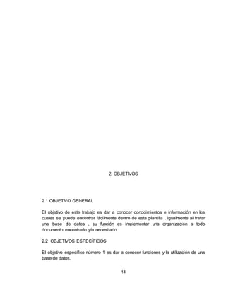 14
2. OBJETIVOS
2.1 OBJETIVO GENERAL
El objetivo de este trabajo es dar a conocer conocimientos e información en los
cuales se puede encontrar fácilmente dentro de esta plantilla , igualmente al tratar
una base de datos , su función es implementar una organización a todo
documento encontrado y/o necesitado.
2.2 OBJETIVOS ESPECÍFICOS
El objetivo específico número 1 es dar a conocer funciones y la utilización de una
base de datos.
 