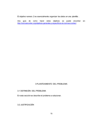 15
El objetivo numero 2 es esencialmente organizar los datos en una plantilla .
Una guía de como hacer estos objetivos se puede encontrar en:
http://normasicontec.org/objetivos-generales-y-especificos-en-normas-icontec/
3 PLANTEAMIENTO DEL PROBLEMA
3.1 DEFINICIÓN DEL PROBLEMA
En esta sección se describe el problema a solucionar.
3.2 JUSTIFICACIÓN
 