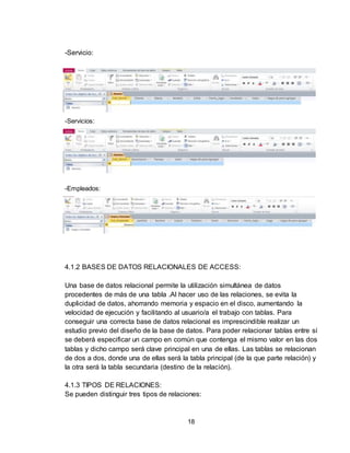 18
-Servicio:
-Servicios:
-Empleados:
4.1.2 BASES DE DATOS RELACIONALES DE ACCESS:
Una base de datos relacional permite la utilización simultánea de datos
procedentes de más de una tabla .Al hacer uso de las relaciones, se evita la
duplicidad de datos, ahorrando memoria y espacio en el disco, aumentando la
velocidad de ejecución y facilitando al usuario/a el trabajo con tablas. Para
conseguir una correcta base de datos relacional es imprescindible realizar un
estudio previo del diseño de la base de datos. Para poder relacionar tablas entre sí
se deberá especificar un campo en común que contenga el mismo valor en las dos
tablas y dicho campo será clave principal en una de ellas. Las tablas se relacionan
de dos a dos, donde una de ellas será la tabla principal (de la que parte relación) y
la otra será la tabla secundaria (destino de la relación).
4.1.3 TIPOS DE RELACIONES:
Se pueden distinguir tres tipos de relaciones:
 