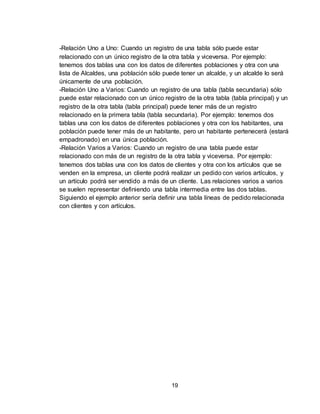 19
-Relación Uno a Uno: Cuando un registro de una tabla sólo puede estar
relacionado con un único registro de la otra tabla y viceversa. Por ejemplo:
tenemos dos tablas una con los datos de diferentes poblaciones y otra con una
lista de Alcaldes, una población sólo puede tener un alcalde, y un alcalde lo será
únicamente de una población.
-Relación Uno a Varios: Cuando un registro de una tabla (tabla secundaria) sólo
puede estar relacionado con un único registro de la otra tabla (tabla principal) y un
registro de la otra tabla (tabla principal) puede tener más de un registro
relacionado en la primera tabla (tabla secundaria). Por ejemplo: tenemos dos
tablas una con los datos de diferentes poblaciones y otra con los habitantes, una
población puede tener más de un habitante, pero un habitante pertenecerá (estará
empadronado) en una única población.
-Relación Varios a Varios: Cuando un registro de una tabla puede estar
relacionado con más de un registro de la otra tabla y viceversa. Por ejemplo:
tenemos dos tablas una con los datos de clientes y otra con los artículos que se
venden en la empresa, un cliente podrá realizar un pedido con varios artículos, y
un artículo podrá ser vendido a más de un cliente. Las relaciones varios a varios
se suelen representar definiendo una tabla intermedia entre las dos tablas.
Siguiendo el ejemplo anterior sería definir una tabla líneas de pedido relacionada
con clientes y con artículos.
 