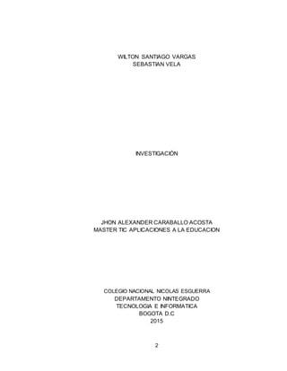 2
WILTON SANTIAGO VARGAS
SEBASTIAN VELA
INVESTIGACIÓN
JHON ALEXANDER CARABALLO ACOSTA
MASTER TIC APLICACIONES A LA EDUCACION
COLEGIO NACIONAL NICOLAS ESGUERRA
DEPARTAMENTO NINTEGRADO
TECNOLOGIA E INFORMATICA
BOGOTA D.C
2015
 