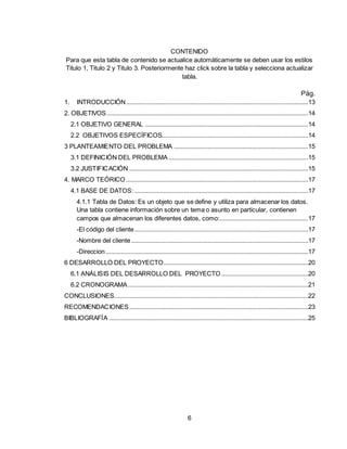 6
CONTENIDO
Para que esta tabla de contenido se actualice automáticamente se deben usar los estilos
Titulo 1, Titulo 2 y Titulo 3. Posteriormente haz click sobre la tabla y selecciona actualizar
tabla.
Pág.
1. INTRODUCCIÓN...........................................................................................................13
2. OBJETIVOS ......................................................................................................................14
2.1 OBJETIVO GENERAL ................................................................................................14
2.2 OBJETIVOS ESPECÍFICOS......................................................................................14
3 PLANTEAMIENTO DEL PROBLEMA ...............................................................................15
3.1 DEFINICIÓN DEL PROBLEMA ..................................................................................15
3.2 JUSTIFICACIÓN .........................................................................................................15
4. MARCO TEÓRICO ...........................................................................................................17
4.1 BASE DE DATOS: ......................................................................................................17
4.1.1 Tabla de Datos: Es un objeto que se define y utiliza para almacenar los datos.
Una tabla contiene información sobre un tema o asunto en particular, contienen
campos que almacenan los diferentes datos, como:....................................................17
-El código del cliente......................................................................................................17
-Nombre del cliente........................................................................................................17
-Direccion.......................................................................................................................17
6 DESARROLLO DEL PROYECTO.....................................................................................20
6.1 ANÁLISIS DEL DESARROLLO DEL PROYECTO ...................................................20
6.2 CRONOGRAMA..........................................................................................................21
CONCLUSIONES..................................................................................................................22
RECOMENDACIONES .........................................................................................................23
BIBLIOGRAFÍA .....................................................................................................................25
 