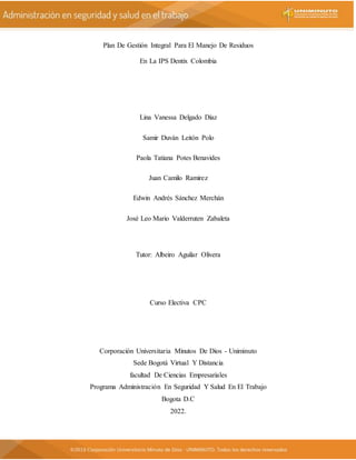 Plan De Gestión Integral Para El Manejo De Residuos
En La IPS Dentix Colombia
Lina Vanessa Delgado Díaz
Samir Duván Leitón Polo
Paola Tatiana Potes Benavides
Juan Camilo Ramirez
Edwin Andrés Sánchez Merchán
José Leo Mario Valderruten Zabaleta
Tutor: Albeiro Aguilar Olivera
Curso Electiva CPC
Corporación Universitaria Minutos De Dios - Uniminuto
Sede Bogotá Virtual Y Distancia
facultad De Ciencias Empresariales
Programa Administración En Seguridad Y Salud En El Trabajo
Bogota D.C
2022.
 