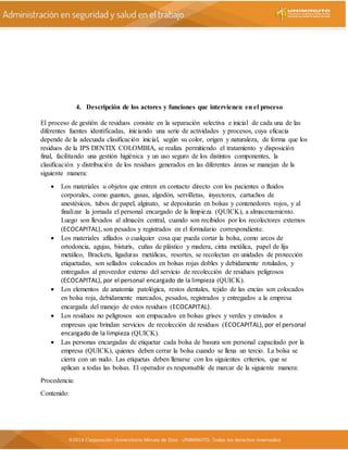 4. Descripción de los actores y funciones que intervienen en el proceso
El proceso de gestión de residuos consiste en la separación selectiva e inicial de cada una de las
diferentes fuentes identificadas, iniciando una serie de actividades y procesos, cuya eficacia
depende de la adecuada clasificación inicial, según su color, origen y naturaleza, de forma que los
residuos de la IPS DENTIX COLOMBIA, se realiza permitiendo el tratamiento y disposición
final, facilitando una gestión higiénica y un uso seguro de los distintos componentes, la
clasificación y distribución de los residuos generados en las diferentes áreas se manejan de la
siguiente manera:
 Los materiales u objetos que entren en contacto directo con los pacientes o fluidos
corporales, como guantes, gasas, algodón, servilletas, inyectores, cartuchos de
anestésicos, tubos de papel, alginato, se depositarán en bolsas y contenedores rojos, y al
finalizar la jornada el personal encargado de la limpieza (QUICK), a almacenamiento.
Luego son llevados al almacén central, cuando son recibidos por los recolectores externos
(ECOCAPITAL), son pesados y registrados en el formulario correspondiente.
 Los materiales afilados o cualquier cosa que pueda cortar la bolsa, como arcos de
ortodoncia, agujas, bisturís, cuñas de plástico y madera, cinta metálica, papel de lija
metálico, Brackets, ligaduras metálicas, resortes, se recolectan en unidades de protección
etiquetadas, son sellados colocados en bolsas rojas dobles y debidamente rotulados, y
entregados al proveedor externo del servicio de recolección de residuos peligrosos
(ECOCAPITAL), por el personal encargado de la limpieza (QUICK).
 Los elementos de anatomía patológica, restos dentales, tejido de las encías son colocados
en bolsa roja, debidamente marcados, pesados, registrados y entregados a la empresa
encargada del manejo de estos residuos (ECOCAPITAL).
 Los residuos no peligrosos son empacados en bolsas grises y verdes y enviados a
empresas que brindan servicios de recolección de residuos (ECOCAPITAL), por el personal
encargado de la limpieza (QUICK).
 Las personas encargadas de etiquetar cada bolsa de basura son personal capacitado por la
empresa (QUICK), quienes deben cerrar la bolsa cuando se llena un tercio. La bolsa se
cierra con un nudo. Las etiquetas deben llenarse con los siguientes criterios, que se
aplican a todas las bolsas. El operador es responsable de marcar de la siguiente manera:
Procedencia:
Contenido:
 