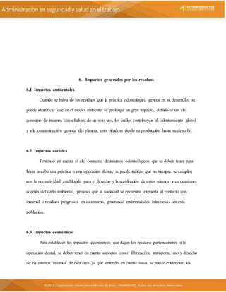 6. Impactos generados por los residuos
6.1 Impactos ambientales
Cuando se habla de los residuos que la práctica odontológica genera en su desarrollo, se
puede identificar que en el medio ambiente se prolonga un gran impacto, debido al tan alto
consumo de insumos desechables de un solo uso, los cuales contribuyen al calentamiento global
y a la contaminación general del planeta, esto viéndose desde su producción hasta su desecho.
6.2 Impactos sociales
Teniendo en cuenta el alto consumo de insumos odontológicos que se deben tener para
llevar a cabo una práctica o una operación dental, se puede indicar que no siempre se cumplen
con la normatividad establecida para el desecho y la recolección de estos mismos y en ocasiones
además del daño ambiental, provoca que la sociedad se encuentre expuesta al contacto con
material o residuos peligrosos en su entorno, generando enfermedades infecciosas en esta
población.
6.3 Impactos económicos
Para establecer los impactos económicos que dejan los residuos pertenecientes a la
operación dental, se deben tener en cuenta aspectos como: fabricación, transporte, uso y desecho
de los mismos insumos de esta área, ya que teniendo en cuenta estos, se puede evidenciar los
 