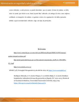 costos referentes a cada proceso; se puede determinar que en cuanto al tema de residuos se debe
tener en cuenta que desde su uso, hasta la parte final enfocada a la entrega de estos a una empresa
certificada en transporte de residuos, se generan costos a la organización de dicha operación
debido a que la normatividad referente exige este tipo de protocolos.
Referencias
https://www.minsalud.gov.co/sites/rid/Lists/BibliotecaDigital/RIDE/IA/INS/manual-
gestion-integral-residuos.pdf
http://portal.gestiondelriesgo.gov.co/Documents/Lineamientos_Int/PLA-1300-SIPG-
02_4.pdf
https://www.dentix.co/es-co/
HOME. (s/f). Ecocapital. Recuperado el 4 de abril de 2022, de https://www.ecocapital.co/
Rodríguez-Miranda, J. P., García-Ubaque, C. A., & Zafra-Mejía, C. A. (2016). Residuos
hospitalarios: indicadores de tasas de generación en Bogotá, D.C. 2012-2015. Revista de
la Facultad de Medicina, Universidad Nacional de Colombia, 64(4), 625.
https://doi.org/10.15446/revfacmed.v64n4.54770
 