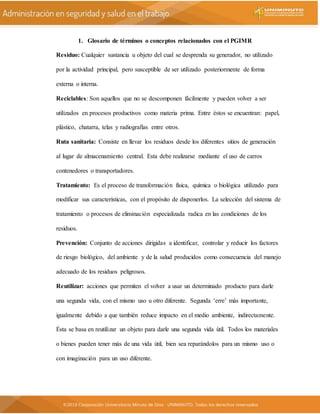 1. Glosario de términos o conceptos relacionados con el PGIMR
Residuo: Cualquier sustancia u objeto del cual se desprenda su generador, no utilizado
por la actividad principal, pero susceptible de ser utilizado posteriormente de forma
externa o interna.
Reciclables: Son aquellos que no se descomponen fácilmente y pueden volver a ser
utilizados en procesos productivos como materia prima. Entre éstos se encuentran: papel,
plástico, chatarra, telas y radiografías entre otros.
Ruta sanitaria: Consiste en llevar los residuos desde los diferentes sitios de generación
al lugar de almacenamiento central. Esta debe realizarse mediante el uso de carros
contenedores o transportadores.
Tratamiento: Es el proceso de transformación física, química o biológica utilizado para
modificar sus características, con el propósito de disponerlos. La selección del sistema de
tratamiento o procesos de eliminación especializada radica en las condiciones de los
residuos.
Prevención: Conjunto de acciones dirigidas a identificar, controlar y reducir los factores
de riesgo biológico, del ambiente y de la salud producidos como consecuencia del manejo
adecuado de los residuos peligrosos.
Reutilizar: acciones que permiten el volver a usar un determinado producto para darle
una segunda vida, con el mismo uso u otro diferente. Segunda ‘erre’ más importante,
igualmente debido a que también reduce impacto en el medio ambiente, indirectamente.
Ésta se basa en reutilizar un objeto para darle una segunda vida útil. Todos los materiales
o bienes pueden tener más de una vida útil, bien sea reparándolos para un mismo uso o
con imaginación para un uso diferente.
 