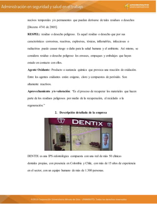 nocivos temporales y/o permanentes que puedan derivarse de tales residuos o desechos
[Decreto 4741 de 2005].
RESPEL: residuo o desecho peligroso. Es aquel residuo o desecho que por sus
características corrosivas, reactivas, explosivas, tóxicas, inflamables, infecciosas o
radiactivas puede causar riesgo o daño para la salud humana y el ambiente. Así mismo, se
considera residuo o desecho peligroso los envases, empaques y embalajes que hayan
estado en contacto con ellos.
Agente Oxidante: Producto o sustancia química que provoca una reacción de oxidación.
Entre los agentes oxidantes están: oxígeno, cloro y compuestos de peróxido. Son
altamente reactivos.
Aprovechamiento y/o valoración: “Es el proceso de recuperar los materiales que hacen
parte de los residuos peligrosos por medio de la recuperación, el reciclado o la
regeneración.”
2. Descripción detallada de la empresa
DENTIX es una IPS odontológica compuesta con una red de más 50 clínicas
dentales propias, con presencia en Colombia y Chile, con más de 15 años de experiencia
en el sector, con un equipo humano de más de 1.300 personas.
 