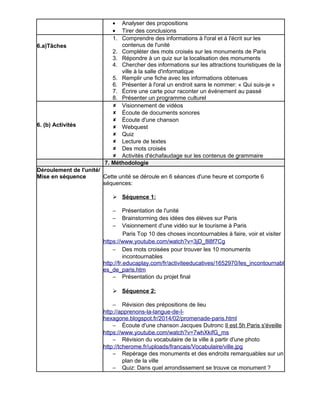 · Analyser des propositions 
· Tirer des conclusions 
6.a)Tâches 
1. Comprendre des informations à l'oral et à l'écrit sur les 
contenus de l'unité 
2. Compléter des mots croisés sur les monuments de Paris 
3. Répondre à un quiz sur la localisation des monuments 
4. Chercher des informations sur les attractions touristiques de la 
ville à la salle d'informatique 
5. Remplir une fiche avec les informations obtenues 
6. Présenter à l'oral un endroit sans le nommer: « Qui suis-je » 
7. Écrire une carte pour raconter un événement au passé 
8. Présenter un programme culturel 
6. (b) Activités 
 Visionnement de vidéos 
 Écoute de documents sonores 
 Écoute d'une chanson 
 Webquest 
 Quiz 
 Lecture de textes 
 Des mots croisés 
 Activités d'échafaudage sur les contenus de grammaire 
7. Méthodologie 
Déroulement de l'unité/ 
Mise en séquence Cette unité se déroule en 6 séances d'une heure et comporte 6 
séquences: 
 Séquence 1: 
- Présentation de l'unité 
- Brainstorming des idées des élèves sur Paris 
- Visionnement d'une vidéo sur le tourisme à Paris 
Paris Top 10 des choses incontournables à faire, voir et visiter 
https://www.youtube.com/watch?v=3jD_8l8f7Cg 
- Des mots croisées pour trouver les 10 monuments 
incontournables 
http://fr.educaplay.com/fr/activiteeducatives/1652970/les_incontournabl 
es_de_paris.htm 
- Présentation du projet final 
 Séquence 2: 
- Révision des prépositions de lieu 
http://apprenons-la-langue-de-l-hexagone. 
blogspot.fr/2014/02/promenade-paris.html 
- Écoute d'une chanson Jacques Dutronc Il est 5h Paris s'éveille 
https://www.youtube.com/watch?v=7whXkifG_ms 
- Révision du vocabulaire de la ville à partir d'une photo 
http://tcherome.fr/uploads/francais/Vocabulaire/ville.jpg 
- Repérage des monuments et des endroits remarquables sur un 
plan de la ville 
- Quiz: Dans quel arrondissement se trouve ce monument ? 
 