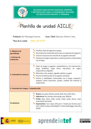 Plantilla de unidad A.I.C.L.E
Profesor/a: Ana Palomeque Carmona Curso / Nivel: Educación Infantil 5 años
Título de la unidad: “SHALL WE PLAY?”
1. Objetivos de
aprendizaje
/ Criterios de
evaluación
Clasificar tipos de juguetes y juegos.
Discriminar los materiales de los que se componen los juguetes.
Conocer el proceso de creación de un juguete artesanal.
Fomentar el juego cooperativo y valores positivos relacionados
con el juego.
2. Contenido de materia
Tipos de juegos y juguetes: manipulativos y de construcción,
juego simbólico, juego físico, educativos, de reglas,
cooperativos y digitales.
Materiales: tela, madera, algodón, plástico y papel.
Proceso de fabricación de un juguete artesanal.
Valores y habilidades relacionadas con el juego: compartir,
respetar, tomar decisiones, ayudar, cuidado del material y
cooperación.
3. Contenido de Lengua / Comunicación
Vocabulario
Nouns: toy, game, blocks, puzzle, doll, story, ball, chess.
Adjectives: fun, boring, interesting, easy, difficult
Verbs: play, share, help, create, make, jump, throw, read,
understand and build.
Expressions: Can I play with you? / Could you borrow your
toy? / Shall we play at (football)? / Is this (ball) bigger than this
(doll)?
 