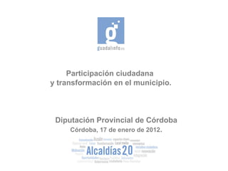 Participación ciudadana  y transformación en el municipio. Diputación Provincial de Córdoba Córdoba, 17 de enero de 2012 . 