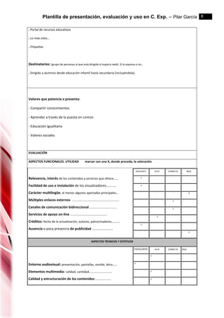 Plantilla de presentación, evaluación y uso en C. Exp. – Pilar García 8
. Portal de recursos educativos
. Lo más visto…
. Etiquetas
Destinatarios: (grupo de personas al que está dirigido el espacio web). Si lo expresa o no…
. Dirigido a alumnos desde educación infantil hasta secundaria (incluyéndola).
Valores que potencia o presenta:
- Compartir conocimientos
- Aprender a través de la puesta en común
- Educación igualitaria
- Valores sociales
EVALUACIÓN
ASPECTOS FUNCIONALES. UTILIDAD marcar con una X, donde proceda, la valoración
Relevancia, interés de los contenidos y servicios que ofrece…...
Facilidad de uso e instalación de los visualizadores…........
Carácter multilingüe, al menos algunos apartados principales...
Múltiples enlaces externos .......................................................
Canales de comunicación bidireccional.................................
Servicios de apoyo on-line ………………………………………..
Créditos: fecha de la actualización, autores, patrocinadores…......
Ausencia o poca presencia de publicidad ……………………
EXCELENTE ALTA CORRECTA BAJA
.x . . .
.x . . .
. . . .x
. . .x .
. . .x .
. .x . .
.x . . .
. . . .x
ASPECTOS TÉCNICOS Y ESTÉTICOS
Entorno audiovisual: presentación, pantallas, sonido, letra……
Elementos multimedia: calidad, cantidad………………………..
Calidad y estructuración de los contenidos ………………..
EXCELENTE ALTA CORRECTA BAJA
. .x . .
.x . . .
. .x . .
. .x . .
 