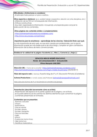 ValorCreativo
5
Plantilla de Presentación, Evaluación y uso en CC. Experimentales
2017
Dificultades y limitaciones a considerar:
. Al principio todo parace un poco caótico.
Otros aspectos a destacar: (p.e.: posible trabajo cooperativo, relación con otras disciplinas, etc.)
. Utilización de las TICS en la búsqueda de información.
. Críticas constructivas
. Muy bien organizada la información, incluyendo una leyenda para conocer la
adecuación de los contenidos.
.Otras páginas de contenido similar o complementario:
. https://primeroprimariavedruna.wordpress.com/
. http://www.recursosep.com/primero/
.Importancia para la enseñanza - aprendizaje de las ciencias. Valoración final y por qué.
Lo más importante de esta web, es que esta creada por profesionales, por lo que la
información puede ser más fiable que la de otros blogs, y amplian en gran cantidad la
información de los libros de texto convencionales.
Establecer la calidad de la página: Excelente (x ), Alta ( ), Correcta (x ), Baja ( )
ESPACIOS WEB DE INTERÉS EDUCATIVO
FICHA DE CATALOGACIÓN Y EVALUACIÓN
©Pere Marquès-UAB/2001
Dirección URL ( + fecha de la consulta): https://primaria3naranjos.wordpress.com/
https://primaria3naranjos.wordpress.com/tag/c-medio-5o-primaria/ (26/04/2017)
Título del espacio web (+ idiomas): Nuestro blog de 5º y 6º, Educación Primaria (Castellano)
Autores/Productores: (+ e-mail, ciudad, país) Profesores (primaria3naranjos@hotmail.com)
Adecuada para alumnos de 5º y 6º de primaria en la temática de geología.
Presentación (describir brevemente cómo es el link)
. Presentación del espacio en la parte superior de la página, con el título.
. En la parte derecha se encuentran los distintos elementos que conforman la página.
. Contenido presentado en entradas.
Contenidos que se presentan:
. Aprendo a estudiar
. Lengua
. Matemáticas
. Cálculo mental
. Sociales: Historia
. Sociales: Geografia
. Ciencias Naturales
. Inglés
. Música
. Pruebas de nivel en linea
. Taller de lectura
. Científicos matemáticos
 
