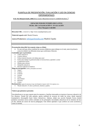 4
PLANTILLA DE PRESENTACIÓN, EVALUACIÓN Y USO EN CIENCIAS
EXPERIMENTALES
© Dr. Pere Marquès Graells, 1999(última revisión: #BeginDate format:Fr1 19/08/04 #EndDate )
ESPACIOS WEB DE INTERÉS EDUCATIVO
FICHA DE CATALOGACIÓN Y EVALUACIÓN
©Pere Marquès-UAB/2001
Dirección URL ( 18/04/2017): http://www.mundoprimaria.com/
Título del espacio web: Mundo Primaria
Autores/Productores: info@gesfomedia.com Madrid, España
Presentación (describir brevemente cómo es el link)
 Es una web que ofrece multitud de recursos didácticos para trabajar en el aula, tanto de primaria
como de infantil, las diferentes áreas que conforman el decreto.
Contenidos que se presentan:
 Videos educativos
 Cuentos clásicos
 Fichas (material docente y de trabajo para casa)
 Fichas para trabajar la grafomotricidad, la lectoescritura y aprender a contar
 Comprensión lectora
 Dibujos para colorear
 Infografias educativas
 Recursos educativos temáticos
Mapa de navegación: (índice, principales secciones)
 Juegos
 Cuentos
 Colorear
 Lectura
 Fichas
 Para Infantil
 Recursos
 Cursos
Destinatarios: (grupo de personas al que está dirigido el espacio web). Si lo expresa o no…
 Mundo educativo. Es decir, profesores, alumnos y padres.
Valores que potencia o presenta:
Esta plataforma es un gran soporte para los maestros y familias interesados en mejorar el proceso educativo de
los alumnos. Siendo del todo gratuita, aporta multitud de recursos de todas las areas, desde material
manipulativo descargable hasta videos interactivos. Ademas, añade una sección llamada Cursos donde
podemos encontrar cursos online centrados en las principales necesidades educativas de los alumnos de hoy
en día, además de cursos de nuevas pedagogías. Este ultimo apartado si que conlleva un coste económico,
como es normal.
 