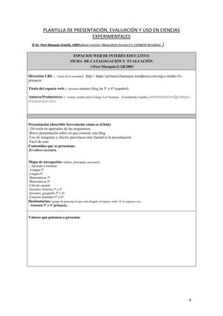 4
PLANTILLA DE PRESENTACIÓN, EVALUACIÓN Y USO EN CIENCIAS
EXPERIMENTALES
© Dr. Pere Marquès Graells, 1999(última revisión: #BeginDate format:Fr1 19/08/04 #EndDate )
ESPACIOS WEB DE INTERÉS EDUCATIVO
FICHA DE CATALOGACIÓN Y EVALUACIÓN
©Pere Marquès-UAB/2001
Dirección URL ( + fecha de la consulta): http:// https://primaria3naranjos.wordpress.com/tag/c-medio-5o-
primaria/
Título del espacio web (+ idiomas):nuestro blog de 5º y 6º (español)
Autores/Productores: (+ e-mail, ciudad, país) Colegio Los Naranjos. (Fuenlabrada, España.) administracion@colegio-
losnaranjos.com
Presentación (describir brevemente cómo es el link)
. División en apartados de las asignaturas.
.Breve presentación sobre en que consiste este blog.
.Uso de imágenes y efectos para hacer más llamativa la presentación.
.Facil de usar.
Contenidos que se presentan:
.El relieve terrestre.
Mapa de navegación: (índice, principales secciones)
. .Aprendo a estudiar.
. Lengua 5º.
.Lengua 6º.
.Matemáticas 5º.
.Matemáticas 6º.
.Cálculo mental.
.Sociales: historia 5º y 6º.
.Sociales: geografía 5º y 6º.
.Ciencias naturales 5º y 6º.
Destinatarios: (grupo de personas al que está dirigido el espacio web). Si lo expresa o no…
. Alumnos 5º y 6º primaria.
Valores que potencia o presenta:
 