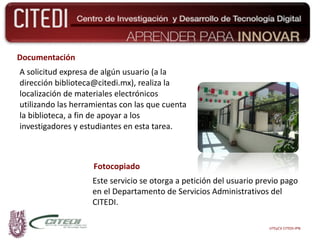 Documentación A solicitud expresa de algún usuario (a la dirección biblioteca@citedi.mx), realiza la localización de materiales electrónicos utilizando las herramientas con las que cuenta la biblioteca, a fin de apoyar a los investigadores y estudiantes en esta tarea. Fotocopiado Este servicio se otorga a petición del usuario previo pago en el Departamento de Servicios Administrativos del CITEDI. UTEyCV CITEDI-IPN 