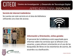 Servicio de Internet inalámbrico Se cuenta con este servicio en el área de biblioteca utilizando una clave de acceso. Información y Orientación, visitas guiadas El personal de la biblioteca está capacitado para informar sobre los servicios que se ofrecen a los usuarios, y para ofrecer orientación en el uso de las búsquedas de libros en las estanterías de acervo, de acuerdo a su clasificación . UTEyCV CITEDI-IPN 