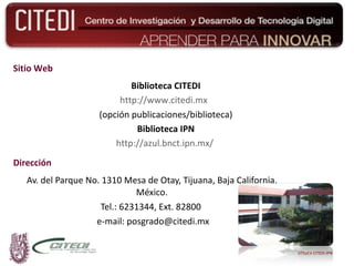 Dirección Av. del Parque No. 1310 Mesa de Otay, Tijuana, Baja California, México. Tel.: 6231344, Ext. 82800  e-mail: posgrado@citedi.mx Sitio Web Biblioteca CITEDI http://www.citedi.mx   (opción publicaciones/biblioteca) Biblioteca IPN http://azul.bnct.ipn.mx/   UTEyCV CITEDI-IPN 