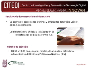 Servicios de documentación e información Se permite el acceso a los alumnos y empleados del propio Centro, así como a visitantes. La biblioteca está afiliada a la Asociación de  bibliotecarios de Baja California, A.C. Horario de atención 08:30 a 19:00 horas en días hábiles, de acuerdo al calendario administrativo del Instituto Politécnico Nacional (IPN). UTEyCV CITEDI-IPN 