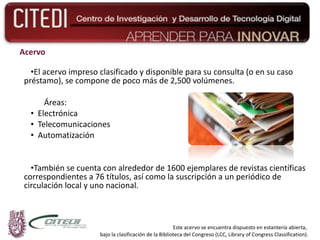 Acervo El acervo impreso clasificado y disponible para su consulta (o en su caso préstamo), se compone de poco más de 2,500 volúmenes. Áreas: Electrónica Telecomunicaciones  Automatización También se cuenta con alrededor de 1600 ejemplares de revistas científicas correspondientes a 76 títulos, así como la suscripción a un periódico de circulación local y uno nacional. Este acervo se encuentra dispuesto en estantería abierta,  bajo la clasificación de la Biblioteca del Congreso (LCC, Library of Congress Classification). 