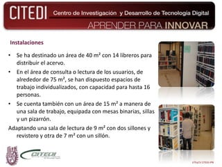 Instalaciones Se ha destinado un área de 40 m² con 14 libreros para distribuir el acervo.   En el área de consulta o lectura de los usuarios, de alrededor de 75 m², se han dispuesto espacios de trabajo individualizados, con capacidad para hasta 16 personas. Se cuenta también con un área de 15 m² a manera de una sala de trabajo, equipada con mesas binarias, sillas y un pizarrón.  Adaptando una sala de lectura de 9 m² con dos sillones y revistero y otra de 7 m² con un sillón. UTEyCV CITEDI-IPN 