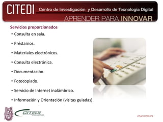 Servicios proporcionados Consulta en sala. Préstamos. Materiales electrónicos. Consulta electrónica. Documentación. Fotocopiado. Servicio de Internet inalámbrico. Información y Orientación (visitas guiadas). UTEyCV CITEDI-IPN 