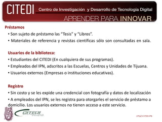 Préstamos Son sujeto de préstamo las “Tesis” y “Libros”. Materiales de referencia y revistas científicas sólo son consultadas en sala. Usuarios de la biblioteca: Estudiantes del CITEDI (En cualquiera de sus programas). Empleados del IPN, adscritos a las Escuelas, Centros y Unidades de Tijuana. Usuarios externos (Empresas o instituciones educativas). Registro Sin costo y se les expide una credencial con fotografía y datos de localización  A empleados del IPN, se les registra para otorgarles el servicio de préstamo a domicilio. Los usuarios externos no tienen acceso a este servicio. UTEyCV CITEDI-IPN 