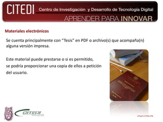 Materiales electrónicos Se cuenta principalmente con “Tesis” en PDF o archivo(s) que acompaña(n) alguna versión impresa.  Este material puede prestarse o si es permitido,  se podría proporcionar una copia de ellos a petición del usuario. UTEyCV CITEDI-IPN 
