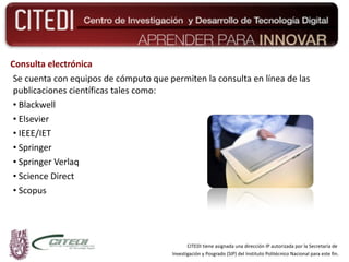 Consulta electrónica Se cuenta con equipos de cómputo que permiten la consulta en línea de las publicaciones científicas tales como: Blackwell Elsevier IEEE/IET Springer Springer Verlaq Science Direct  Scopus CITEDI tiene asignada una dirección IP autorizada por la Secretaría de  Investigación y Posgrado (SIP) del Instituto Politécnico Nacional para este fin. 