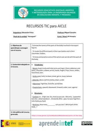 RECURSOS TIC para AICLE
Asignatura: Educación Física Profesor:Miguel Corcoles
Título de la unidad: “Acrosport” Curso / Nivel:4º Primaria
1. Objetivosde
aprendizaje a conseguir
con el recurso.
-To know the namesof the parts of the bodyinvolvedinAcrosport
figures.
- To locate the differentpartsintheirownbodiesandintheir
classmates´bodies.
- To knowand practice some of the actionswe can do withthe partsof
the body.
2. Contenidotrabajado en
el recurso.
 Vocabulary:
- Nouns:head,trunkandlimbs(armsand legs) /chest,abdomen and
back / shoulders,elbows,wrists,hands,fingers/hips,knees,ankles,
foot(feet),toes.
- Verbs:grab,hold,lie down,kneel,geton,keep,balance
- Adverbs:above,behind,below,down,under
- Adjectives:high/low,close/far,quick/slow.
- Prepositions:upward,downward,forward,under,over,against
 Structures:
- Content:as…(high,low,far,close) asyoucan ; Notonly…(upwards)
but also…(downwards) or…(forward);After…(yourise yourleg) then…
(she holdsyoufoot)
- Routines:How many_________ can yousee?,Whichpart of the
body…?
3. Link públicodel recurso
generado.
https://view.genial.ly/5ac961a411129b45a4aec6e2/parts-of-the-body
 