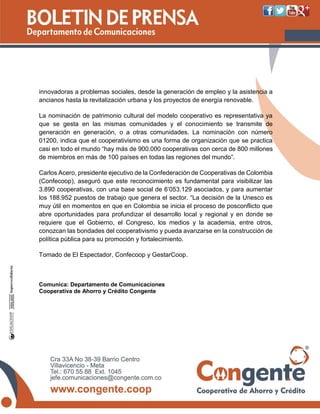 innovadoras a problemas sociales, desde la generación de empleo y la asistencia a
ancianos hasta la revitalización urbana y los proyectos de energía renovable.
La nominación de patrimonio cultural del modelo cooperativo es representativa ya
que se gesta en las mismas comunidades y el conocimiento se transmite de
generación en generación, o a otras comunidades. La nominación con número
01200, indica que el cooperativismo es una forma de organización que se practica
casi en todo el mundo “hay más de 900.000 cooperativas con cerca de 800 millones
de miembros en más de 100 países en todas las regiones del mundo”.
Carlos Acero, presidente ejecutivo de la Confederación de Cooperativas de Colombia
(Confecoop), aseguró que este reconocimiento es fundamental para visibilizar las
3.890 cooperativas, con una base social de 6’053.129 asociados, y para aumentar
los 188.952 puestos de trabajo que genera el sector. “La decisión de la Unesco es
muy útil en momentos en que en Colombia se inicia el proceso de posconflicto que
abre oportunidades para profundizar el desarrollo local y regional y en donde se
requiere que el Gobierno, el Congreso, los medios y la academia, entre otros,
conozcan las bondades del cooperativismo y pueda avanzarse en la construcción de
política pública para su promoción y fortalecimiento.
Tomado de El Espectador, Confecoop y GestarCoop.
Comunica: Departamento de Comunicaciones
Cooperativa de Ahorro y Crédito Congente
 