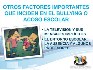 OTROS FACTORES IMPORTANTES 
QUE INCIDEN EN EL BULLYING O 
ACOSO ESCOLAR 
 LA TELEVISION Y SUS 
MENSAJES IMPLÍCITOS 
 EL ENTORNO ESCOLAR, 
LA AUSENCIA Y ALGUNOS 
PROFESORES. 
 