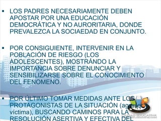  LOS PADRES NECESARIAMENTE DEBEN 
APOSTAR POR UNA EDUCACIÓN 
DEMOCRÁTICA Y NO AURORITARIA, DONDE 
PREVALEZCA LA SOCIAEDAD EN CONJUNTO. 
 POR CONSIGUIENTE, INTERVENIR EN LA 
POBLACIÓN DE RIESGO (LOS 
ADOLESCENTES), MOSTRÁNDO LA 
IMPORTANCIA SOBRE DENUNCIAR Y 
SENSIBILIZARSE SOBRE EL CONOCIMIENTO 
DEL FENOMENO. 
 POR ÚLTIMO TOMAR MEDIDAS ANTE LOS 
PROTAGONISTAS DE LA SITUACIÓN (agresor y 
víctima), BUSCANDO CAMINOS PARA LA 
RESOLUCIÓN ASERTIVA Y EFECTIVA DEL 
 