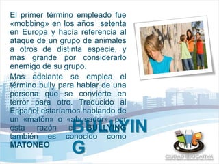 El primer término empleado fue 
«mobbing» en los años setenta 
en Europa y hacía referencia al 
ataque de un grupo de animales 
a otros de distinta especie, y 
mas grande por considerarlo 
enemigo de su grupo. 
Mas adelante se emplea el 
término bully para hablar de una 
persona que se convierte en 
terror para otro. Traducido al 
Español estaríamos hablando de 
un «matón» o «abusador», por 
esta razón el BULLYING 
también es conocido como 
MATONEO 
BULLYIN 
G 
 